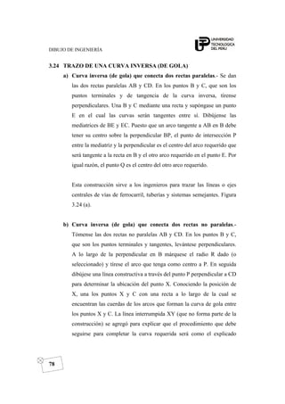 DIBUJO DE INGENIERÍA
78
3.24 TRAZO DE UNA CURVA INVERSA (DE GOLA)
a) Curva inversa (de gola) que conecta dos rectas paralelas.- Se dan
las dos rectas paralelas AB y CD. En los puntos B y C, que son los
puntos terminales y de tangencia de la curva inversa, tírense
perpendiculares. Una B y C mediante una recta y supóngase un punto
E en el cual las curvas serán tangentes entre sí. Dibújense las
mediatrices de BE y EC. Puesto que un arco tangente a AB en B debe
tener su centro sobre la perpendicular BP, el punto de intersección P
entre la mediatriz y la perpendicular es el centro del arco requerido que
será tangente a la recta en B y el otro arco requerido en el punto E. Por
igual razón, el punto Q es el centro del otro arco requerido.
Esta construcción sirve a los ingenieros para trazar las líneas o ejes
centrales de vías de ferrocarril, tuberías y sistemas semejantes. Figura
3.24 (a).
b) Curva inversa (de gola) que conecta dos rectas no paralelas.-
Tómense las dos rectas no paralelas AB y CD. En los puntos B y C,
que son los puntos terminales y tangentes, levántese perpendiculares.
A lo largo de la perpendicular en B márquese el radio R dado (o
seleccionado) y tírese el arco que tenga como centro a P. En seguida
dibújese una línea constructiva a través del punto P perpendicular a CD
para determinar la ubicación del punto X. Conociendo la posición de
X, una los puntos X y C con una recta a lo largo de la cual se
encuentran las cuerdas de los arcos que forman la curva de gola entre
los puntos X y C. La línea interrumpida XY (que no forma parte de la
construcción) se agregó para explicar que el procedimiento que debe
seguirse para completar la curva requerida será como el explicado
 