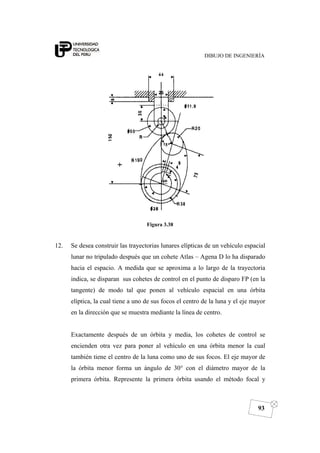DIBUJO DE INGENIERÍA
93
Figura 3.38
12. Se desea construir las trayectorias lunares elípticas de un vehículo espacial
lunar no tripulado después que un cohete Atlas – Agena D lo ha disparado
hacia el espacio. A medida que se aproxima a lo largo de la trayectoria
indica, se disparan sus cohetes de control en el punto de disparo FP (en la
tangente) de modo tal que ponen al vehículo espacial en una órbita
elíptica, la cual tiene a uno de sus focos el centro de la luna y el eje mayor
en la dirección que se muestra mediante la línea de centro.
Exactamente después de un órbita y media, los cohetes de control se
encienden otra vez para poner al vehículo en una órbita menor la cual
también tiene el centro de la luna como uno de sus focos. El eje mayor de
la órbita menor forma un ángulo de 30° con el diámetro mayor de la
primera órbita. Represente la primera órbita usando el método focal y
 