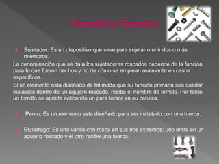  Sujetador: Es un dispositivo que sirve para sujetar o unir dos o más
miembros.
La denominación que se da a los sujetadores roscados depende de la función
para la que fueron hechos y no de cómo se emplean realmente en casos
específicos.
Si un elemento esta diseñado de tal modo que su función primaria sea quedar
instalado dentro de un agujero roscado, recibe el nombre de tornillo. Por tanto,
un tornillo se aprieta aplicando un para torsor en su cabeza.
 Perno: Es un elemento esta diseñado para ser instalado con una tuerca.
 Esparrago: Es una varilla con rosca en sus dos extremos; uno entra en un
agujero roscado y el otro recibe una tuerca.
 