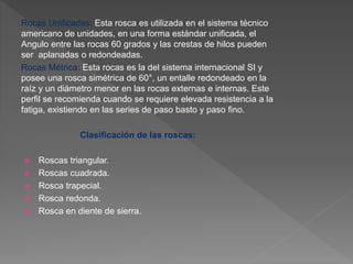 Rocas Unificadas: Esta rosca es utilizada en el sistema técnico
americano de unidades, en una forma estándar unificada, el
Angulo entre las rocas 60 grados y las crestas de hilos pueden
ser aplanadas o redondeadas.
Rocas Métrica: Esta rocas es la del sistema internacional SI y
posee una rosca simétrica de 60°, un entalle redondeado en la
raíz y un diámetro menor en las rocas externas e internas. Este
perfil se recomienda cuando se requiere elevada resistencia a la
fatiga, existiendo en las series de paso basto y paso fino.
Clasificación de las roscas:
 Roscas triangular.
 Roscas cuadrada.
 Rosca trapecial.
 Rosca redonda.
 Rosca en diente de sierra.
 