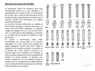 Normas de roscas de tornillos
La producción actual de tornillería está muy
automatizada tanto en lo que respecta a la
estampación de la cabeza como a la laminación
de la rosca. Por lo tanto es fácil encontrar en los
establecimientos especializados el tornillo que se
necesite, siempre que esté dentro de la gama
normal de fabricación.
Los tornillos normales diferencian su calidad en
función de la resistencia mecánica que tienen. La
norma (EN ISO 898-1) establece el siguiente
código de calidades 4.6, 5.6, 5.8, 6.8, 8.8, 10.9 y
12.9. Los fabricantes están obligados a estampar
en la cabeza de los tornillos la calidad a la que
pertenecen.
En cuanto a dimensiones todas están
normalizadas por normas DIN, y los tamaños
disponibles, en rosca métrica por ejemplo con
cabeza hexagonal, oscilan entre M3 y M68; la
longitud de los tornillos estándar es variable en
un escalón de 5 mm, desde un mínimo a un
máximo según sea su diámetro. Sin embargo, si
fuese necesario disponer de forma esporádica de
tornillos de mayor longitud, se fabrican unas
varillas roscadas de 1 m de longitud, donde es
posible cortar a la longitud que se desee obtener
y con una fijación de dos tuercas por los extremos
realizar la fijación que se desee.
 