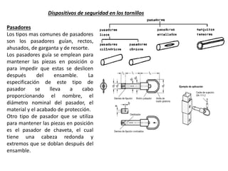 Pasadores
Los tipos mas comunes de pasadores
son los pasadores guían, rectos,
ahusados, de garganta y de resorte.
Los pasadores guía se emplean para
mantener las piezas en posición o
para impedir que estas se deslicen
después del ensamble. La
especificación de este tipo de
pasador se lleva a cabo
proporcionando el nombre, el
diámetro nominal del pasador, el
material y el acabado de protección.
Otro tipo de pasador que se utiliza
para mantener las piezas en posición
es el pasador de chaveta, el cual
tiene una cabeza redonda y
extremos que se doblan después del
ensamble.
Dispositivos de seguridad en los tornillos
 