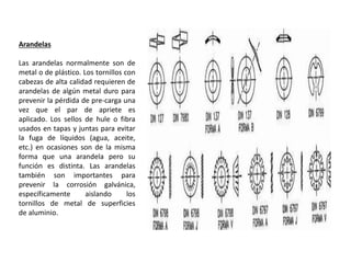 Arandelas
Las arandelas normalmente son de
metal o de plástico. Los tornillos con
cabezas de alta calidad requieren de
arandelas de algún metal duro para
prevenir la pérdida de pre-carga una
vez que el par de apriete es
aplicado. Los sellos de hule o fibra
usados en tapas y juntas para evitar
la fuga de líquidos (agua, aceite,
etc.) en ocasiones son de la misma
forma que una arandela pero su
función es distinta. Las arandelas
también son importantes para
prevenir la corrosión galvánica,
específicamente aislando los
tornillos de metal de superficies
de aluminio.
 