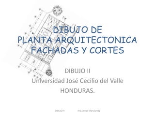 DIBUJO DE 
PLANTA ARQUITECTONICA 
FACHADAS Y CORTES 
DIBUJO II 
Universidad José Cecilio del Valle 
HONDURAS. 
DIBUJO II Arq. Jorge Marulanda 
 