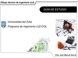Dibujo técnico de ingeniería civil


                                     GUÍA DE ESTUDIO



       Universidad del Zulia
       Programa de Ingeniería LUZ-COL




                                            Prof. Juan Manuel Vera O.
                                                                    1
 