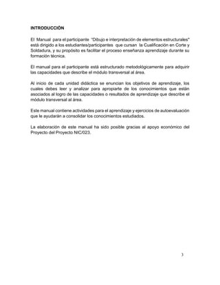 3
INTRODUCCIÓN
El Manual para el participante “Dibujo e interpretación de elementos estructurales"
está dirigido a los estudiantes/participantes que cursan la Cualificación en Corte y
Soldadura, y su propósito es facilitar el proceso enseñanza aprendizaje durante su
formación técnica.
El manual para el participante está estructurado metodológicamente para adquirir
las capacidades que describe el módulo transversal al área.
Al inicio de cada unidad didáctica se enuncian los objetivos de aprendizaje, los
cuales debes leer y analizar para apropiarte de los conocimientos que están
asociados al logro de las capacidades o resultados de aprendizaje que describe el
módulo transversal al área.
Este manual contiene actividades para el aprendizaje y ejercicios de autoevaluación
que le ayudarán a consolidar los conocimientos estudiados.
La elaboración de este manual ha sido posible gracias al apoyo económico del
Proyecto del Proyecto NIC/023.
 
