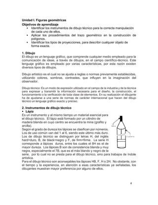 4
Unidad I. Figuras geométricas
Objetivos de aprendizaje
 Identificar los instrumentos de dibujo técnico para la correcta manipulación
de cada uno de ellos.
 Aplicar los procedimientos del trazo geométrico en la construcción de
polígonos.
 Identificar los tipos de proyecciones, para describir cualquier objeto de
forma exacta.
1. Dibujo
El dibujo es un lenguaje gráfico, que comprende cualquier medio empleado para la
comunicación de ideas, a través de dibujos, en el campo científico-técnico. Este
lenguaje gráfico es empleado por varias características, por esta razón existen
diversos tipos de dibujos.
Dibujo artístico es el cual no se ajusta a reglas o normas previamente establecidas,
utilizando colores, sombras, contrastes, que influyen en la imaginación del
observador.
Dibujo técnico: Es un modo de expresión utilizado en el campo de la industria y de la técnica
para expresar y transmitir la información necesaria para el diseño, la construcción, el
funcionamiento o la verificación de toda clase de elementos. En su realización el dibujante
ha de ajustarse a una serie de normas de carácter internacional que hacen del dibujo
técnico un lenguaje gráfico exacto y preciso.
2. Instrumentos de dibujo técnico
 Lápiz
Es un instrumento y al mismo tiempo un material esencial para
el dibujo técnico. El lápiz está formado por un cilindro de
madera blanda en cuyo centro se encuentra la mina (grafito y
arcilla).
Según el grado de dureza los lápices se clasifican por números.
Los de uso común van del 1 al 6, siendo este último más duro.
Los de dibujo técnico se distinguen por letras H, del inglés
hard=duro, B, de black=negro y F, de firm=firme. La serie H
corresponde a lápices duros, entre los cuales el 8H es el de
mayor dureza. Los lápices B son de consistencia blanda y muy
negra, especialmente el 7B, que es el más blando y negro de la
serie, por lo cual no se presta para el dibujo técnico, sino para trabajos de índole
artística.
Para el dibujo técnico son aconsejables los lápices HB, F, H o 2H. No obstante, con
el tiempo y la experiencia, en atención a esas características ya señaladas, los
dibujantes muestran mayor preferencia por alguno de ellos.
 