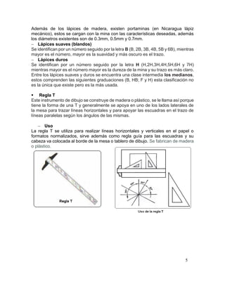 5
Además de los lápices de madera, existen portaminas (en Nicaragua lápiz
mecánico), estos se cargan con la mina con las características deseadas, además
los diámetros existentes son de 0.3mm, 0.5mm y 0.7mm.
 Lápices suaves (blandos)
Se identifican por un número seguido por la letra B (B, 2B, 3B, 4B, 5B y 6B), mientras
mayor es el número, mayor es la suavidad y más oscuro es el trazo.
 Lápices duros
Se identifican por un número seguido por la letra H (H,2H,3H,4H,5H,6H y 7H)
mientras mayor es el número mayor es la dureza de la mina y su trazo es más claro.
Entre los lápices suaves y duros se encuentra una clase intermedia los medianos,
estos comprenden las siguientes graduaciones (B, HB; F y H) esta clasificación no
es la única que existe pero es la más usada.
 Regla T
Este instrumento de dibujo se construye de madera o plástico, se le llama así porque
tiene la forma de una T y generalmente se apoya en uno de los lados laterales de
la mesa para trazar líneas horizontales y para apoyar las escuadras en el trazo de
líneas paralelas según los ángulos de las mismas.
 Uso
La regla T se utiliza para realizar líneas horizontales y verticales en el papel o
formatos normalizados, sirve además como regla guía para las escuadras y su
cabeza va colocada al borde de la mesa o tablero de dibujo. Se fabrican de madera
o plástico.
 