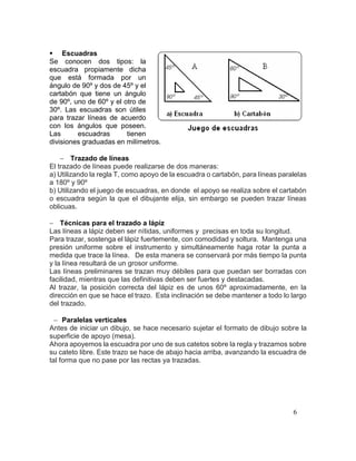 6
 Escuadras
Se conocen dos tipos: la
escuadra propiamente dicha
que está formada por un
ángulo de 90º y dos de 45º y el
cartabón que tiene un ángulo
de 90º, uno de 60º y el otro de
30º. Las escuadras son útiles
para trazar líneas de acuerdo
con los ángulos que poseen.
Las escuadras tienen
divisiones graduadas en milímetros.
 Trazado de líneas
El trazado de líneas puede realizarse de dos maneras:
a) Utilizando la regla T, como apoyo de la escuadra o cartabón, para líneas paralelas
a 180º y 90º
b) Utilizando el juego de escuadras, en donde el apoyo se realiza sobre el cartabón
o escuadra según la que el dibujante elija, sin embargo se pueden trazar líneas
oblicuas.
 Técnicas para el trazado a lápiz
Las líneas a lápiz deben ser nítidas, uniformes y precisas en toda su longitud.
Para trazar, sostenga el lápiz fuertemente, con comodidad y soltura. Mantenga una
presión uniforme sobre el instrumento y simultáneamente haga rotar la punta a
medida que trace la línea. De esta manera se conservará por más tiempo la punta
y la línea resultará de un grosor uniforme.
Las líneas preliminares se trazan muy débiles para que puedan ser borradas con
facilidad, mientras que las definitivas deben ser fuertes y destacadas.
Al trazar, la posición correcta del lápiz es de unos 60º aproximadamente, en la
dirección en que se hace el trazo. Esta inclinación se debe mantener a todo lo largo
del trazado.
 Paralelas verticales
Antes de iniciar un dibujo, se hace necesario sujetar el formato de dibujo sobre la
superficie de apoyo (mesa).
Ahora apoyemos la escuadra por uno de sus catetos sobre la regla y trazamos sobre
su cateto libre. Este trazo se hace de abajo hacia arriba, avanzando la escuadra de
tal forma que no pase por las rectas ya trazadas.
 