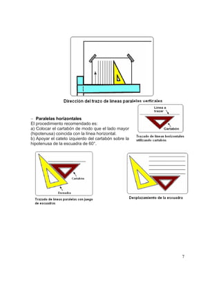 7
 Paralelas horizontales
El procedimiento recomendado es:
a) Colocar el cartabón de modo que el lado mayor
(hipotenusa) coincida con la línea horizontal.
b) Apoyar el cateto izquierdo del cartabón sobre la
hipotenusa de la escuadra de 60°.
 