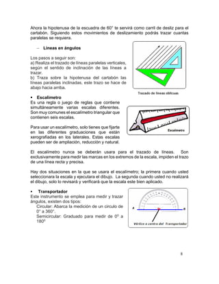 8
Ahora la hipotenusa de la escuadra de 60° te servirá como carril de desliz para el
cartabón. Siguiendo estos movimientos de deslizamiento podrás trazar cuantas
paralelas se requiera.
 Líneas en ángulos
Los pasos a seguir son:
a) Realiza el trazado de líneas paralelas verticales,
según el sentido de inclinación de las líneas a
trazar.
b) Traza sobre la hipotenusa del cartabón las
líneas paralelas inclinadas, este trazo se hace de
abajo hacia arriba.
 Escalímetro
Es una regla o juego de reglas que contiene
simultáneamente varias escalas diferentes.
Son muy comunes el escalímetro triangular que
contienen seis escalas.
Para usar un escalímetro, solo tienes que fijarte
en las diferentes graduaciones que están
xerografiadas en los laterales. Estas escalas
pueden ser de ampliación, reducción y natural.
El escalímetro nunca se deberán usara para el trazado de líneas. Son
exclusivamente para medir las marcas en los extremos de la escala, impiden el trazo
de una línea recta y precisa.
Hay dos situaciones en la que se usara el escalímetro; la primera cuando usted
seleccionara la escala y ejecutara el dibujo. La segunda cuando usted no realizará
el dibujo, solo lo revisará y verificará que la escala este bien aplicado.
 Transportador
Este instrumento se emplea para medir y trazar
ángulos, existen dos tipos:
Circular: Abarca la medición de un circulo de
0° a 360°.
Semicircular: Graduado para medir de 00 a
1800
 