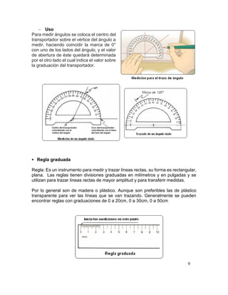 9
 Uso
Para medir ángulos se coloca el centro del
transportador sobre el vértice del ángulo a
medir, haciendo coincidir la marca de 0°
con uno de los lados del ángulo, y el valor
de abertura de éste quedará determinada
por el otro lado el cual indica el valor sobre
la graduación del transportador.
 Regla graduada
Regla: Es un instrumento para medir y trazar líneas rectas, su forma es rectangular,
plana. Las reglas tienen divisiones graduadas en milímetros y en pulgadas y se
utilizan para trazar líneas rectas de mayor amplitud y para transferir medidas.
Por lo general son de madera o plástico. Aunque son preferibles las de plástico
transparente para ver las líneas que se van trazando. Generalmente se pueden
encontrar reglas con graduaciones de 0 a 20cm, 0 a 30cm, 0 a 50cm
 