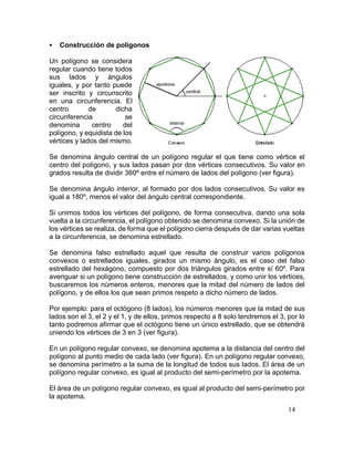 14
 Construcción de polígonos
Un polígono se considera
regular cuando tiene todos
sus lados y ángulos
iguales, y por tanto puede
ser inscrito y circunscrito
en una circunferencia. El
centro de dicha
circunferencia se
denomina centro del
polígono, y equidista de los
vértices y lados del mismo.
Se denomina ángulo central de un polígono regular el que tiene como vértice el
centro del polígono, y sus lados pasan por dos vértices consecutivos. Su valor en
grados resulta de dividir 360º entre el número de lados del polígono (ver figura).
Se denomina ángulo interior, al formado por dos lados consecutivos. Su valor es
igual a 180º, menos el valor del ángulo central correspondiente.
Si unimos todos los vértices del polígono, de forma consecutiva, dando una sola
vuelta a la circunferencia, el polígono obtenido se denomina convexo. Si la unión de
los vértices se realiza, de forma que el polígono cierra después de dar varias vueltas
a la circunferencia, se denomina estrellado.
Se denomina falso estrellado aquel que resulta de construir varios polígonos
convexos o estrellados iguales, girados un mismo ángulo, es el caso del falso
estrellado del hexágono, compuesto por dos triángulos girados entre sí 60º. Para
averiguar si un polígono tiene construcción de estrellados, y como unir los vértices,
buscaremos los números enteros, menores que la mitad del número de lados del
polígono, y de ellos los que sean primos respeto a dicho número de lados.
Por ejemplo: para el octógono (8 lados), los números menores que la mitad de sus
lados son el 3, el 2 y el 1, y de ellos, primos respecto a 8 solo tendremos el 3, por lo
tanto podremos afirmar que el octógono tiene un único estrellado, que se obtendrá
uniendo los vértices de 3 en 3 (ver figura).
En un polígono regular convexo, se denomina apotema a la distancia del centro del
polígono al punto medio de cada lado (ver figura). En un polígono regular convexo,
se denomina perímetro a la suma de la longitud de todos sus lados. El área de un
polígono regular convexo, es igual al producto del semi-perímetro por la apotema.
El área de un polígono regular convexo, es igual al producto del semi-perímetro por
la apotema.
 