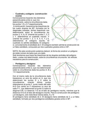 16
 Cuadrado y octógono (construcción
exacta)
Comenzaremos trazando dos diámetros
perpendiculares entre sí, que nos
determinarán, sobre la circunferencia dada,
los puntos 1-5 y 3-7 respectivamente.
A continuación, trazaremos las bisectrices de
los cuatro ángulos de 90º, formados por la
diagonales trazadas, dichas bisectrices nos
determinarán sobre la circunferencia los
puntos 2, 4, 6 y 8. Uniendo los puntos 1, 3, 5
y 7, obtendremos el cuadrado inscrito. Y
uniendo los puntos 1, 2, 3, 4, 5, 6, 7 y 8,
obtendremos el octógono inscrito. El
cuadrado no admite estrellados. El octógono
sí, concretamente el estrellado de 3. El octógono también admite la construcción de
un falso estrellado, compuesto por dos cuadrados girados entre sí 45º.
NOTA: De esta construcción podemos deducir, la forma de construir un polígono
de doble número de lados que uno dado.
Solo tendremos que trazar las bisectrices de los ángulos centrales del polígono
dado, y estas nos determinarán, sobre la circunferencia circunscrita los vértices
necesarios para la construcción.
 Pentágono y decágono
Comenzaremos trazando dos diámetros
perpendiculares entre sí, que nos determinarán
sobre la circunferencia dada los puntos A- B y
1-C respectivamente.
Con el mismo radio de la circunferencia dada
trazaremos un arco de centro en A, que nos
determinará los puntos D y E sobre la
circunferencia, uniendo dichos puntos
obtendremos el punto F, punto medio del radio
A-O Con centro en F trazaremos un arco de
radio F-1, que determinará el punto G sobre la
diagonal A-B. La distancia 1-G es el lado de pentágono inscrito, mientras que la
distancia O-G es el lado del decágono inscrito. Para la construcción del pentágono
y el decágono, solo resta llevar dichos lados, 5 y 10
El pentágono tiene estrellado de 2. El decágono tiene estrellado de 3, y un falso
estrellado, formado por dos pentágonos estrellados girados entre sí 36º.
 