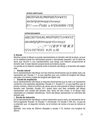 25
2. Escala
Muchas veces el dibujo no puede representarse en tamaño real de la pieza, ya que
en la realidad puede ser demasiado grande o demasiado pequeño, por lo tanto se
tiene que recurrir a una representación que tenga una relación proporcional al
tamaño real. A esta relación proporcional se le llama escala.
La escala es la relación existente entre el tamaño del dibujo y el tamaño del objeto
real
 Escala natural
Es la representación del dibujo con las mismas dimensiones que el objeto real y se
representa así: Escala 1:1, lo que significa que una unidad de longitud del dibujo
equivale a la misma unidad de longitud del objeto real.
 Escala de ampliación
Es la representación del dibujo a mayores dimensiones que lo real y se representa
conforme a los ejemplos siguientes: Escala 2:1, Escala 5:1; lo que significa que el
primer número, indica el número de veces que es más grande el dibujo respecto al
tamaño real. Ejemplo: Escala 10:1 quiere decir que diez unidades del dibujo
representan una unidad del tamaño real, dicho de otro modo, si el dibujo esta
expresado en unidades milimétricas, 10mm del dibujo representan un milímetro del
tamaño real.
 Escala de reducción
Es la representación del dibujo a menor dimensión que lo real y se representa de la
forma siguiente: Escala 1:2; Escala 1:1.25 Escala 1:5; Escala 1:100, etc., lo que da
a entender que el segundo número, es el número de veces a la que se reduce el
objeto.
Ejemplo. Una recta de 200mm dibujada a escala 1:10, tendría una longitud de
20mm.
 
