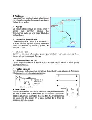 27
3. Acotación
La acotación es una técnica normalizada que
permite determinar las formas y dimensiones
de las piezas reales.
 Acotar
Es indicar sobre el dibujo las líneas, cifras y
signos que permiten conocer las
dimensiones reales de una pieza dibujadas
en los planos.
 Elementos de acotación
Los elementos que consta la acotación son:
a) línea de cota, b) línea auxiliar de cota o
línea de extensión, c) flechas y puntos, d)
símbolo e) cota.
 Líneas de cotas
Son líneas paralelas a la medida que se quiere indicar, y se caracterizan por tener
en sus extremos puntas de flechas.
 Líneas auxiliares de cota
Líneas perpendiculares a la medida que se quieren dibujar, limitan la arista que se
quiere dimensionar.
 Flechas y puntos
Son dibujados en los extremos de la línea de acotación. Las cabezas de flechas se
dibujan siempre en direcciones opuestas.
 Cota o cifra
Indica la medida real de la pieza y se sitúa siempre sobre la línea
de cota, cuando esta es horizontal o a la izquierda, cuando su
posición es vertical, leyéndose desde la derecha. De preferencia
se escribe la cifra (cota) en la parte central de la línea de
acotación pero sin tocarla.
 