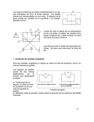 29
Las piezas simétricas se acotan simétricamente a su eje,
que sobrepasa de 2mm el borde exterior. Las piezas
planas son representadas en una vista. El espesor de la
pieza puede ser anotado en la superficie o al costado.
Ejemplo t=2mm.
Líneas de cota no deben ser la prolongación
(a) de una arista, no deben ser usadas como
líneas auxiliares (b) y debe evitarse el cruce
de líneas de cota (c) entre sí.
Las cifras de cota no deben ser separadas por
líneas. Se tiene que interrumpir la línea de
eje.
 Acotación de medidas angulares
Para las medidas angulares un ángulo se utiliza la línea de acotación curva y la
cota se expresa en grados.
Los ángulos se pueden
acotar de dos formas
dependiendo de la
función que desempeñe
el objeto.
a) Tratándose de un
ángulo: se utiliza la línea
de acotación curva y la
cota se expresa en
grados.
b) Mediante cotas de posición: estas ubican la posición de los extremos del detalle
inclinado.
 