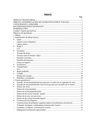 ÍNDICE
Pág.
MÓDULO TRANSVERSAL:................................................................................................1
DIBUJO E INTERPRETACIÓN DE ELEMENTOS ESTRUCTURALES..........................1
CAPACIDADES A ADQUIRIR............................................................................................1
RECOMENDACIONES GENERALES................................................................................2
INTRODUCCIÓN..................................................................................................................3
Unidad I. Figuras geométricas................................................................................................4
Objetivos de aprendizaje ........................................................................................................4
1. Dibujo.................................................................................................................................4
2. Instrumentos de dibujo técnico...........................................................................................4
 Lápiz................................................................................................................................4
 Lápices suaves (blandos).................................................................................................5
 Lápices duros...................................................................................................................5
 Regla T............................................................................................................................5
 Uso ..................................................................................................................................5
 Escuadras.........................................................................................................................6
 Trazado de líneas.............................................................................................................6
 Técnicas para el trazado a lápiz.......................................................................................6
 Paralelas verticales ..........................................................................................................6
 Paralelas horizontales......................................................................................................7
 Líneas en ángulos............................................................................................................8
 Escalímetro......................................................................................................................8
 Transportador ..................................................................................................................8
 Uso ..................................................................................................................................9
 Regla graduada................................................................................................................9
 Compás..........................................................................................................................10
 Manejo del compás........................................................................................................10
 Plantillas y curvígrafos..................................................................................................10
3. Trazos geométricos...........................................................................................................11
 Trazado de una perpendicular que pasa por el centro de un segmento de recta ..........11
 Trazado de una perpendicular a una recta que pase por un punto de la misma ............12
 Enlaces de rectas ...........................................................................................................12
 Enlace de rectas paralelas..............................................................................................12
 Enlace de rectas perpendiculares...................................................................................12
 Enlace de dos rectas formado ángulo...........................................................................13
 Enlace de un arco con una recta....................................................................................13
 Enlace de dos rectas formando ángulo..........................................................................13
 Construcción de polígonos............................................................................................14
 Construcciones de polígonos regulares dada la circunferencia circunscrita.................15
 Triángulo, hexágono y dodecágono (construcción exacta)...........................................15
 Cuadrado y octógono (construcción exacta)................................................................16
 Heptágono (construcción aproximada) .........................................................................17
 