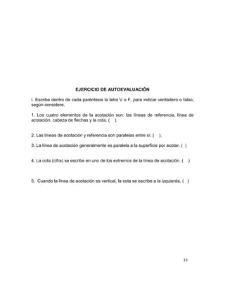 33
EJERCICIO DE AUTOEVALUACIÓN
I. Escribe dentro de cada paréntesis la letra V o F, para indicar verdadero o falso,
según considere.
1. Los cuatro elementos de la acotación son: las líneas de referencia, línea de
acotación, cabeza de flechas y la cota. ( ).
2. Las líneas de acotación y referencia son paralelas entre sí. ( ).
3. La línea de acotación generalmente es paralela a la superficie por acotar. ( )
4. La cota (cifra) se escribe en uno de los extremos de la línea de acotación. ( )
5. Cuando la línea de acotación es vertical, la cota se escribe a la izquierda. ( )
 