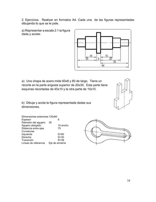 34
2. Ejercicios. Realizar en formatos A4. Cada una de las figuras representadas
dibujando lo que se le pide.
a) Representar a escala 2:1 la figura
dada y acotar.
a) Una chapa de acero mide 60x8 y 80 de largo. Tiene un
recorte en la parte angosta superior de 20x30. Esta parte tiene
esquinas recortadas de 45x10 y la otra parte de 10x10.
b) Dibuje y acote la figura representada dadas sus
dimensiones.
Dimensiones exteriores 120x60
Espesor 6
Diámetro del agujero 30
Agujero alargado 10 ancho
Distancia entre ejes 75
Curvaturas:
Izquierda D=60
Derecha D=30
Transición R=38
Líneas de referencia Eje de simetría
 