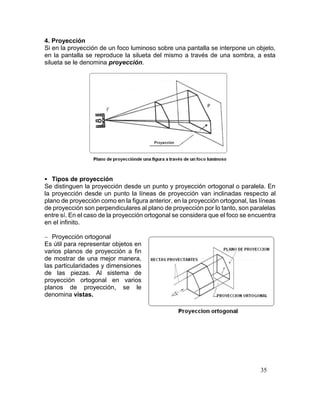 35
4. Proyección
Si en la proyección de un foco luminoso sobre una pantalla se interpone un objeto,
en la pantalla se reproduce la silueta del mismo a través de una sombra, a esta
silueta se le denomina proyección.
 Tipos de proyección
Se distinguen la proyección desde un punto y proyección ortogonal o paralela. En
la proyección desde un punto la líneas de proyección van inclinadas respecto al
plano de proyección como en la figura anterior, en la proyección ortogonal, las líneas
de proyección son perpendiculares al plano de proyección por lo tanto, son paralelas
entre sí. En el caso de la proyección ortogonal se considera que el foco se encuentra
en el infinito.
 Proyección ortogonal
Es útil para representar objetos en
varios planos de proyección a fin
de mostrar de una mejor manera,
las particularidades y dimensiones
de las piezas. Al sistema de
proyección ortogonal en varios
planos de proyección, se le
denomina vistas.
 