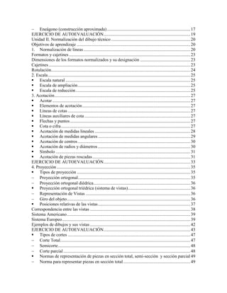  Eneágono (construcción aproximada)...........................................................................17
EJERCICIO DE AUTOEVALUACIÓN..............................................................................19
Unidad II. Normalización del dibujo técnico .......................................................................20
Objetivos de aprendizaje ......................................................................................................20
1. Normalización de líneas................................................................................................20
Formatos y cajetines.............................................................................................................23
Dimensiones de los formatos normalizados y su designación .............................................23
Cajetines ...............................................................................................................................23
Rotulación.............................................................................................................................24
2. Escala................................................................................................................................25
 Escala natural ................................................................................................................25
 Escala de ampliación.....................................................................................................25
 Escala de reducción.......................................................................................................25
3. Acotación..........................................................................................................................27
 Acotar............................................................................................................................27
 Elementos de acotación.................................................................................................27
 Líneas de cotas ..............................................................................................................27
 Líneas auxiliares de cota ...............................................................................................27
 Flechas y puntos............................................................................................................27
 Cota o cifra....................................................................................................................27
 Acotación de medidas lineales ......................................................................................28
 Acotación de medidas angulares...................................................................................29
 Acotación de centros .....................................................................................................30
 Acotación de radios y diámetros...................................................................................30
 Símbolo .........................................................................................................................31
 Acotación de piezas roscadas........................................................................................31
EJERCICIO DE AUTOEVALUACIÓN..............................................................................33
4. Proyección ........................................................................................................................35
 Tipos de proyección ......................................................................................................35
 Proyección ortogonal.....................................................................................................35
 Proyección ortogonal diédrica.......................................................................................36
 Proyección ortogonal triédrica (sistema de vistas)........................................................36
 Representación de Vistas ..............................................................................................36
 Giro del objeto...............................................................................................................36
 Posiciones relativas de las vistas...................................................................................37
Correspondencia entre las vistas ..........................................................................................38
Sistema Americano...............................................................................................................39
Sistema Europeo...................................................................................................................39
Ejemplos de dibujos y sus vistas ..........................................................................................42
EJERCICIO DE AUTOEVALUACIÓN..............................................................................43
 Tipos de cortes ..............................................................................................................47
 Corte Total.....................................................................................................................47
 Semicorte.......................................................................................................................48
 Corte parcial ..................................................................................................................48
 Normas de representación de piezas en sección total, semi-sección y sección parcial 49
 Norma para representar piezas en sección total ............................................................49
 