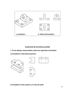43
EJERCICIO DE AUTOEVALUACIÓN
1. En los dibujos representados realice las siguientes actividades:
a) Complete la vista lateral izquierda
b) Complete la vista superior y la vista de perfil.
 