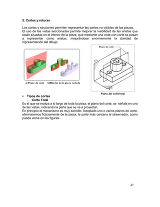 47
5. Cortes y roturas
Los cortes y secciones permiten representar las partes no visibles de las piezas.
El uso de las vistas seccionadas permite mejorar la visibilidad de las aristas que
están situadas en el interior de la pieza, que mediante una vista con corte se pasan
a representar como aristas, mejorándose enormemente la claridad de
representación del dibujo.
 Tipos de cortes
 Corte Total
Es el que se realiza a lo largo de toda la pieza; el plano del corte, se señala en una
de las vistas, indicando la parte que se va a proyectar.
En principio el mecanismo es muy sencillo. Adoptado uno o varios planos de corte,
eliminaremos ficticiamente de la pieza, la parte más cercana al observador, como
puede verse en las figuras.
 