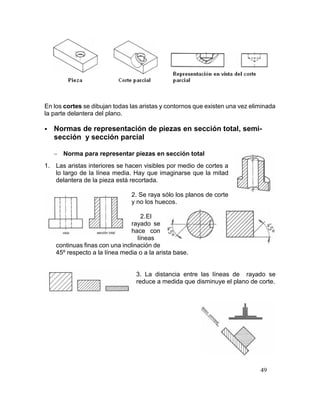 49
En los cortes se dibujan todas las aristas y contornos que existen una vez eliminada
la parte delantera del plano.
 Normas de representación de piezas en sección total, semi-
sección y sección parcial
 Norma para representar piezas en sección total
1. Las aristas interiores se hacen visibles por medio de cortes a
lo largo de la línea media. Hay que imaginarse que la mitad
delantera de la pieza está recortada.
2. Se raya sólo los planos de corte
y no los huecos.
2.El
rayado se
hace con
líneas
continuas finas con una inclinación de
45º respecto a la línea media o a la arista base.
3. La distancia entre las líneas de rayado se
reduce a medida que disminuye el plano de corte.
 