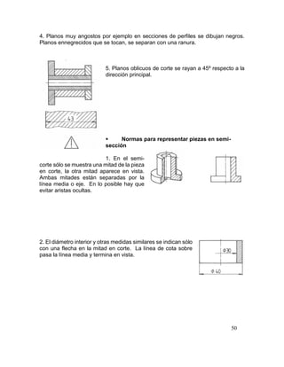50
4. Planos muy angostos por ejemplo en secciones de perfiles se dibujan negros.
Planos ennegrecidos que se tocan, se separan con una ranura.
5. Planos oblicuos de corte se rayan a 45º respecto a la
dirección principal.
 Normas para representar piezas en semi-
sección
1. En el semi-
corte sólo se muestra una mitad de la pieza
en corte, la otra mitad aparece en vista.
Ambas mitades están separadas por la
línea media o eje. En lo posible hay que
evitar aristas ocultas.
2. El diámetro interior y otras medidas similares se indican sólo
con una flecha en la mitad en corte. La línea de cota sobre
pasa la línea media y termina en vista.
 
