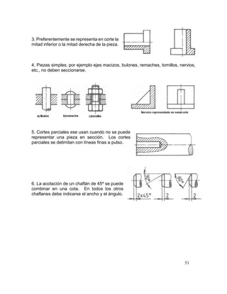 51
3. Preferentemente se representa en corte la
mitad inferior o la mitad derecha de la pieza.
4. Piezas simples, por ejemplo ejes macizos, bulones, remaches, tornillos, nervios,
etc., no deben seccionarse.
5. Cortes parciales ese usan cuando no se puede
representar una pieza en sección. Los cortes
parciales se delimitan con líneas finas a pulso.
6. La acotación de un chaflán de 45º se puede
combinar en una cota. En todos los otros
chaflanes debe indicarse el ancho y el ángulo.
 