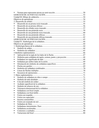  Normas para representar piezas en semi-sección..........................................................50
EJERCICIO DE AUTOEVALUACIÓN..............................................................................52
Unidad III. Dibujo de calderería...........................................................................................54
Objetivos de aprendizaje ......................................................................................................54
2. Desarrollo de sólidos ........................................................................................................55
 Desarrollo de un prisma recto truncado ........................................................................55
 Desarrollo de un prisma oblicuo ...................................................................................56
 Desarrollo de cilindro recto truncado............................................................................57
 Desarrollo de una pirámide recta ..................................................................................59
 Desarrollo de una pirámide recta truncada....................................................................60
 Desarrollo de una pirámide oblicua ..............................................................................61
 Desarrollo de una pirámide oblicua truncada................................................................62
EJERCICIO DE AUTOEVALUACIÓN..............................................................................63
Unidad IV. Simbología de la soldadura................................................................................64
Objetivos de aprendizaje ......................................................................................................64
1. Simbología básica de la soldadura....................................................................................64
 Símbolo de soldeo.........................................................................................................64
 Símbolos de soldadura ..................................................................................................65
2.Símbolos suplementarios...................................................................................................66
 Aplicación de la regla de los lados de la flecha ............................................................67
 Símbolos para soldadura de tapón, costura, punto y proyección ..................................68
 Soldadura sin significado de lado .................................................................................68
 Soldadura por ambos lados de la unión.........................................................................69
 Orientación de símbolos de soldadura específicos........................................................69
 Flecha con quiebre ........................................................................................................69
 Símbolos de soldadura combinados..............................................................................70
 Líneas de flechas múltiples ...........................................................................................70
 Secuencia de operaciones..............................................................................................71
3. Datos suplementarios........................................................................................................71
 Símbolo de soldadura en obra o campo ........................................................................71
 Símbolo de todo alrededor ............................................................................................72
 Cola del símbolo de soldeo ...........................................................................................72
 Acabado superficial de la soldadura..............................................................................73
 Símbolo de refuerzo de raíz ..........................................................................................73
 Tolerancia dimensional de la soldadura........................................................................73
 Soldaduras con bisel simple..........................................................................................74
 Soldaduras con bisel doble............................................................................................75
 Unión con respaldo........................................................................................................75
 Unión con espaciador....................................................................................................76
 Insertos consumibles .....................................................................................................76
 Unión con resanado de raíz...........................................................................................77
 Soldadura de filete.........................................................................................................78
 Soldaduras intermitentes. Paso......................................................................................79
 Soldaduras escalonadas.................................................................................................79
 Contornos y acabados....................................................................................................80
 Variaciones del bisel .....................................................................................................80
 