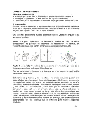 54
Unidad III. Dibujo de calderería
Objetivos de aprendizaje
1. Trazar proyecciones para el desarrollo de figuras utilizadas en calderería.
2. Interceptar proyecciones para el desarrollo de figuras de calderería.
3. Desarrollar piezas de calderería, a través de las proyecciones e intercepciones.
1. Introducción
El desarrollo de un cuerpo es la representación de su superficie exterior, extendida
en un plano. La palabra desarrollo se emplea lo mismo para indicar el procedimiento
seguido para lograrlo, como para la figura obtenida.
Una superficie de desarrollo muestra todas las longitudes y todos los ángulos en su
verdadera amplitud.
Tienen una gran importancia los desarrollos cuando se trata de cortar
correctamente las planchas en calderería, en instalaciones de tuberías, en
recipientes de chapa y de cartón, en fontanería y piezas industriales, etc.
Regla de desarrollo: Cada línea de un desarrollo muestra la longitud real de la
línea correspondiente en la superficie del cuerpo.
Este es un principio fundamental que tiene que ser observado en la construcción
de todos los desarrollos.
Solamente los poliedros y las superficies de simple curvatura pueden ser
desarrolladas; los poliedros son desarrollables porque están limitados enteramente
por superficies planas que puedan ser colocadas en un desarrollo de tamaño
verdadero y en serle relacionada. Las superficies de simple curvatura (cono, cilindro
y con voluta) son desarrollables, porque cada par de elementos rectilíneos
consecutivos están colocados en el mismo piano. Las superficies alabeadas no
pueden ser desarrolladas porque no tienen dos elementos consecutivos que
puedan formar un plano. Las superficies de doble curvatura tampoco pueden ser
desarrolladas por no contener superficies ni líneas rectas o planas. Las superficies
alabeadas y las de doble curvatura pueden, sin embargo, ser aproximadamente
desarrolladas, con una exactitud que es suficiente para muchos propósitos
prácticos.
 