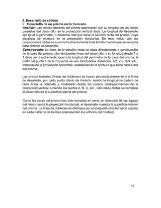 55
2. Desarrollo de sólidos
 Desarrollo de un prisma recto truncado
Análisis: Las aristas laterales del prisma aparecerán con su longitud en las líneas
paralelas del desarrollo, en la proyección vertical dada. La longitud del desarrollo
ser Igual al perímetro, o distancia real que tiene la sección recta del prisma, cuya
distancia se muestra en la proyección horizontal. De este modo con las
proyecciones dadas se suministra directamente toda la Información que se necesita
para obtener el desarrollo.
Construcción: La línea de la sección recta se traza directamente a continuación
de la base del prisma, Llamándoseles línea del desarrollo, y su longitud desde 1 a
1 debe ser exactamente Igual a la longitud del perímetro de la base del prisma. A
partir del punto 1 de la Izquierda se van tomándolas distancias 1-2, 2-3, 3-'4, etc.,
tomadas de la proyección horizontal, estableciendo la anchura que tiene cada Cara
del prisma.
Las aristas laterales (líneas de dobleces) se trazan perpendicularmente a la línea
de desarrollo, por cada punto citado de división, siendo la longitud verdadera de
cada línea la obtenida y trasladada desde los puntos correspondientes de la
proyección vertical. Uniendo los puntos A, B. C, etc., con líneas rectas se completa
el desarrollo de la superficie lateral del prisma.
Como las caras del prisma han sido tomadas en serie, en dirección de las agujas
del reloj y desde la proyección horizontal, el desarrollo muestra la superficie interior
del prisma. La línea de dobleces se distingue por un pequeño círculo hecho a pulso
en cada extremo de la línea (representan los orificios del modelo).
 