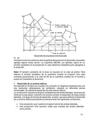 56
Si es
necesario Incluir los extremos de la superficie del prisma en el desarrollo, se pueden
agregar alguna arista común. La superficie ABCDE, por ejemplo, figura en su
tamaño verdadero en la proyección A, pero debemos trasladarla para agregarla a
la arista DE.
Nota: El tamaño verdadero de la base se muestra en la vista de planta. Para
obtener el tamaño verdadero de la superficie cortada se proyecto Una vista
inclinada perpendicular a la vista de filo de la superficie cortada (en la frontal) y
puede ser trasladado al desarrollo.
 Desarrollo de un prisma oblicuo
Por ejemplo en la figura se muestra una conexión en diagonal empleada para unir
dos conductos rectangulares de ventilación, situados en diferentes pianos
horizontales. Se solicita el desarrollo de este prisma oblicuo.
La construcción requiere la longitud verdadera de las aristas laterales, de la sección
recta por la que pasan; asimismo se precisa conocer el espaciado de estas aristas
laterales, a lo largo de la línea de desarrollo, es decir, que para obtener el desarrollo
de un prisma oblicuo precisaríamos siempre tener las siguientes condiciones:
 Una proyección que muestre la longitud real de las aristas laterales.
 Una proyección final (sección recta) que muestre las aristas laterales
como puntos.
 