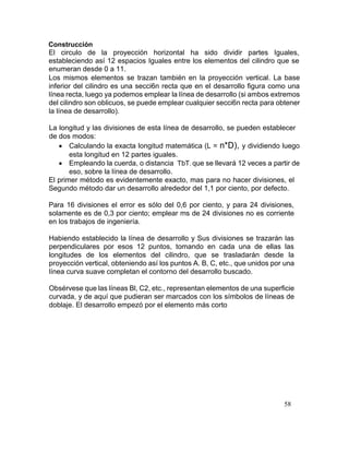 58
Construcción
El circulo de la proyección horizontal ha sido dividir partes Iguales,
estableciendo así 12 espacios Iguales entre los elementos del cilindro que se
enumeran desde 0 a 11.
Los mismos elementos se trazan también en la proyección vertical. La base
inferior del cilindro es una secci6n recta que en el desarrollo figura como una
línea recta, luego ya podemos emplear la línea de desarrollo (si ambos extremos
del cilindro son oblicuos, se puede emplear cualquier secci6n recta para obtener
la línea de desarrollo).
La longitud y las divisiones de esta línea de desarrollo, se pueden establecer
de dos modos:
 Calculando la exacta longitud matemática (L = n*D), y dividiendo luego
esta longitud en 12 partes iguales.
 Empleando la cuerda, o distancia TbT, que se llevará 12 veces a partir de
eso, sobre la línea de desarrollo.
El primer método es evidentemente exacto, mas para no hacer divisiones, el
Segundo método dar un desarrollo alrededor del 1,1 por ciento, por defecto.
Para 16 divisiones el error es sólo del 0,6 por ciento, y para 24 divisiones,
solamente es de 0,3 por ciento; emplear ms de 24 divisiones no es corriente
en los trabajos de ingeniería.
Habiendo establecido la línea de desarrollo y Sus divisiones se trazarán las
perpendiculares por esos 12 puntos, tomando en cada una de ellas las
longitudes de los elementos del cilindro, que se trasladarán desde la
proyección vertical, obteniendo así los puntos A. B, C, etc., que unidos por una
línea curva suave completan el contorno del desarrollo buscado.
Obsérvese que las líneas Bl, C2, etc., representan elementos de una superficie
curvada, y de aquí que pudieran ser marcados con los símbolos de líneas de
doblaje. El desarrollo empezó por el elemento más corto
 