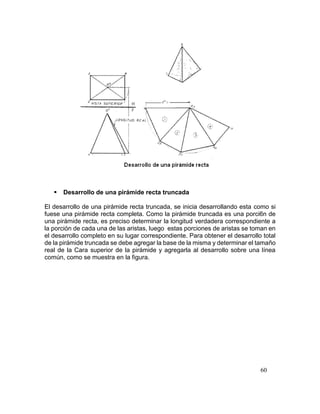60
 Desarrollo de una pirámide recta truncada
El desarrollo de una pirámide recta truncada, se inicia desarrollando esta como si
fuese una pirámide recta completa. Como la pirámide truncada es una porci6n de
una pirámide recta, es preciso determinar la longitud verdadera correspondiente a
la porción de cada una de las aristas, luego estas porciones de aristas se toman en
el desarrollo completo en su lugar correspondiente. Para obtener el desarrollo total
de la pirámide truncada se debe agregar la base de la misma y determinar el tamaño
real de la Cara superior de la pirámide y agregarla al desarrollo sobre una línea
común, como se muestra en la figura.
 