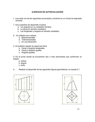 63
EJERCICIO DE AUTOEVALUACIÓN
I. Lea cada uno de los siguientes enunciados y encierre en un círculo la respuesta
correcta.
1. Una superficie de desarrollo muestra:
a. Los ángulos en su verdadero tamaño.
b. La altura en tamaño verdadero.
c. Las longitudes y ángulos en tamaño verdadero.
2. Un poliedro son cuerpos
a. Bidimensionales
b. Tridimensionales
c. En una dimensión
3. Un poliedro regular es aquel que tiene
a. Caras y ángulos desiguales
b. Caras y ángulos iguales
c. Ángulos iguales.
4. Es el punto donde se encuentran dos o más semirrectas que conforman un
ángulo.
a. vértice
b. ángulo
c. recta
II. Realizar el desarrollo de las siguientes figuras geométricas, en escala 2:1
 