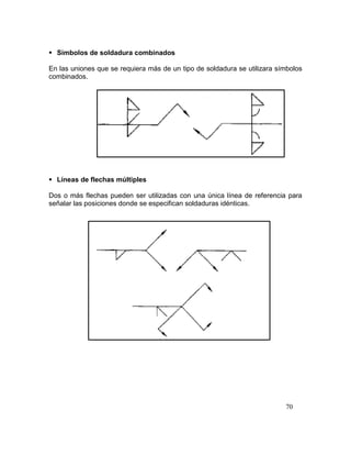 70
 Símbolos de soldadura combinados
En las uniones que se requiera más de un tipo de soldadura se utilizara símbolos
combinados.
 Líneas de flechas múltiples
Dos o más flechas pueden ser utilizadas con una única línea de referencia para
señalar las posiciones donde se especifican soldaduras idénticas.
 