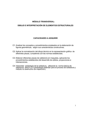 1
MÓDULO TRANSVERSAL:
DIBUJO E INTERPRETACIÓN DE ELEMENTOS ESTRUCTURALES
CAPACIDADES A ADQUIRIR
C1: Analizar los conceptos y procedimientos empleados en la elaboración de
figuras geométricas, según sus características constructivas.
C2: Aplicar la normalización del dibujo técnico en la representación gráfica de
diferentes piezas, cumpliendo con las normas establecidas.
C3: Elaborar diferentes piezas de calderería en maquetas, aplicando los
procedimientos establecidos del desarrollo de sólidos, proyecciones e
intersecciones.
C4: Interpretar simbología de la soldadura, utilizando la norma básica de
referencia AWS A 2.4 (simbología estándar para el proceso de soldadura y
método no destructivo de inspección).
 
