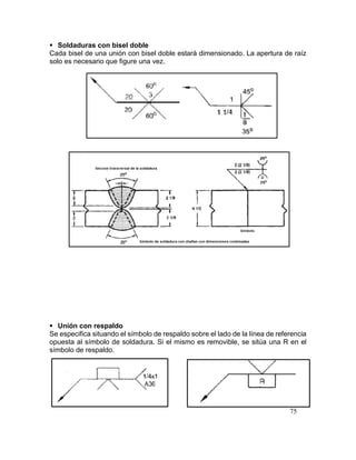 75
 Soldaduras con bisel doble
Cada bisel de una unión con bisel doble estará dimensionado. La apertura de raíz
solo es necesario que figure una vez.
 Unión con respaldo
Se especifica situando el símbolo de respaldo sobre el lado de la línea de referencia
opuesta al símbolo de soldadura. Si el mismo es removible, se sitúa una R en el
símbolo de respaldo.
 