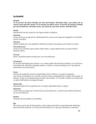 84
GLOSARIO
Ángulo
Es la porción de plano limitado por dos semirrectas, llamadas lados, que parten de un
mismo punto llamado vértice. En el espacio se define como: la porción de espacio limitado
por dos semiplanos, llamados caras, que parte de una recta común, llamada arista.
Arista
Intersección de dos caras de una figura solida o polígono.
Asíntota
Línea recta que se aproxima indefinidamente a una curva hasta ser tangente en el infinito
(punto impropio).
Cilindro
Sólido limitado por una superficie cilíndrica cerrada y dos planos que forman su base.
Circunferencia
Línea curva cerrada cuyos puntos están todos a igual distancia de un punto interior
llamado centro.
Círculo
Área o superficie plana limitada por una circunferencia.
Chavetero
Es el área destinada para colocar a un cuerpo sólido denominado chaveta y su función es
el arrastre del elemento acoplado (polea, un piñón o rueda dentada) con el eje para la
transmisión del movimiento.
Cono
Porción de superficie cónica comprendida entre el vértice y un plano cualquiera.
Los conos se clasifican en: a) recto cuando el eje es perpendicular al plano de la base. b)
Oblicuo: el eje no es perpendicular al plano de la base. c) Truncado: cuando es cortado por
un plano definiendo una segunda base.
Desarrollo
Representación de la superficie de un cuerpo extendida sobre un plano.
Diámetro
Línea recta que pasa por el centro de una circunferencia y termina por ambos extremos
en la circunferencia.
Diedro
Conjunto de dos planos no paralelos.
Eje
Se conoce como eje de transmisión a todo objeto axisimétrico especialmente diseñado
para transmitir potencia. Un árbol de transmisión es un eje que transmite un esfuerzo
 