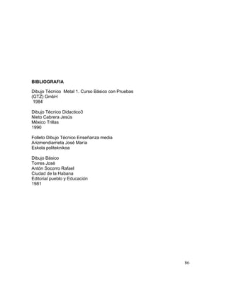 86
BIBLIOGRAFIA
Dibujo Técnico Metal 1. Curso Básico con Pruebas
(GTZ) GmbH
1984
Dibujo Técnico Didactico3
Nieto Cabrera Jesús
México Trillas
1990
Folleto Dibujo Técnico Enseñanza media
Arizmendiarrieta José María
Eskola politeknikoa
Dibujo Básico
Torres José
Antón Socorro Rafael
Ciudad de la Habana
Editorial pueblo y Educación
1981
 