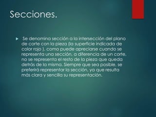 Secciones.
 Se denomina sección a la intersección del plano
de corte con la pieza (la superficie indicada de
color rojo ), como puede apreciarse cuando se
representa una sección, a diferencia de un corte,
no se representa el resto de la pieza que queda
detrás de la misma. Siempre que sea posible, se
preferirá representar la sección, ya que resulta
más clara y sencilla su representación.
 