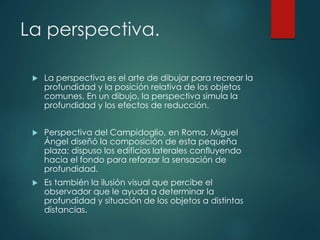 La perspectiva.
 La perspectiva es el arte de dibujar para recrear la
profundidad y la posición relativa de los objetos
comunes. En un dibujo, la perspectiva simula la
profundidad y los efectos de reducción.
 Perspectiva del Campidoglio, en Roma. Miguel
Ángel diseñó la composición de esta pequeña
plaza; dispuso los edificios laterales confluyendo
hacia el fondo para reforzar la sensación de
profundidad.
 Es también la ilusión visual que percibe el
observador que le ayuda a determinar la
profundidad y situación de los objetos a distintas
distancias.
 