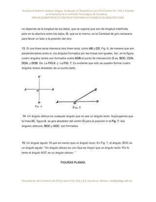 Arquitecto Roberto Saldivar Olague, Graduado en Arquitectura en ICS Scranton PA, USA y Titulado
-en Arquitectura en Instituto Tecnológico de Zacatecas
DIBUJO GEOMETRICO O CONSTRUCTIVO PARA ESTUDIANTES DE ARQUITECTURA
Recopilación de la materia de ICS Scranton PA; USA y ICZ, Zacatecas. Mexico. rso@prodigy.net.mx
no depende de la longitud de los lados, que se supone que son de longitud indefinida,
pero en la abertura entre los lados; O, qué es lo mismo, en la Cantidad de giro necesaria
para llevar un lado a la posición del otro.
13. Si una línea recta interseca otra línea recta, como AB y CD, Fig. 6, de manera que son
perpendiculares entre sí, los ángulos formados por las líneas son iguales. Así, en la figura,
cuatro ángulos rectos son formados sobre AOB el punto de intersección O es, BOC, COA,
DOA, y DOB. De. La FIG.6. y La FIG. 7, Es evidente que sólo se pueden formar cuatro
ángulos rectos alrededor de un punto dado.
14. Un ángulo oblicuo es cualquier ángulo que no sea un ángulo recto. Supongamos que
la línea 0C, figura 6, se gira alrededor del centro O para la posición in la Fig. 7; dos
ángulos oblicuos, BOC y AOC, son formados.
15. Un ángulo agudo 18 que es menor que un ángulo recto. En Fig. 7, el ángulo, BOC es
un ángulo agudo. "Un ángulo obtuso es uno Que es mayor que un ángulo recto; Por lo
tanto el ángulo AOC es un ángulo obtuso. ''
FIGURAS PLANAS.
 