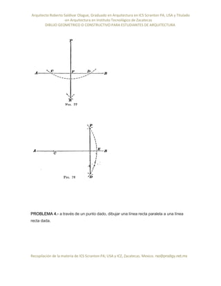 Arquitecto Roberto Saldivar Olague, Graduado en Arquitectura en ICS Scranton PA, USA y Titulado
-en Arquitectura en Instituto Tecnológico de Zacatecas
DIBUJO GEOMETRICO O CONSTRUCTIVO PARA ESTUDIANTES DE ARQUITECTURA
Recopilación de la materia de ICS Scranton PA; USA y ICZ, Zacatecas. Mexico. rso@prodigy.net.mx
PROBLEMA 4.- a través de un punto dado, dibujar una línea recta paralela a una línea
recta dada.
 