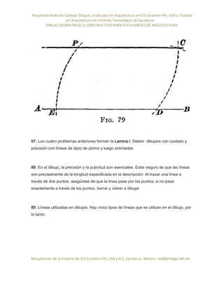 Arquitecto Roberto Saldivar Olague, Graduado en Arquitectura en ICS Scranton PA, USA y Titulado
-en Arquitectura en Instituto Tecnológico de Zacatecas
DIBUJO GEOMETRICO O CONSTRUCTIVO PARA ESTUDIANTES DE ARQUITECTURA
Recopilación de la materia de ICS Scranton PA; USA y ICZ, Zacatecas. Mexico. rso@prodigy.net.mx
87. Los cuatro problemas anteriores forman la Lamina I. Deben dibujare con cuidado y
precisión con líneas de lápiz de plomo y luego entintadas
88. En el dibujo, la precisión y la pulcritud son esenciales. Estar seguro de que las líneas
son precisamente de la longitud especificada en la descripción. Al trazar una línea a
través de dos puntos, asegúrese de que la línea pase por los puntos; si no pasa
exactamente a través de los puntos, borrar y volver a dibujar
89. Líneas utilizadas en dibujos. Hay cinco tipos de líneas que se utilizan en el dibujo, por
lo tanto:
 