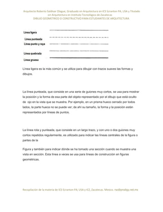Arquitecto Roberto Saldivar Olague, Graduado en Arquitectura en ICS Scranton PA, USA y Titulado
-en Arquitectura en Instituto Tecnológico de Zacatecas
DIBUJO GEOMETRICO O CONSTRUCTIVO PARA ESTUDIANTES DE ARQUITECTURA
Recopilación de la materia de ICS Scranton PA; USA y ICZ, Zacatecas. Mexico. rso@prodigy.net.mx
Línea ligera es la más común y se utiliza para dibujar con trazos suaves las formas y
dibujos.
La línea punteada, que consiste en una serie de guiones muy cortos, se usa para mostrar
la posición y la forma de esa parte del objeto representado por el dibujo que está oculto
de ojo en la vista que se muestra. Por ejemplo, en un prisma hueco cerrado por todos
lados, la parte hueca no se puede ver; de ahí su tamaño, la forma y la posición están
representados por líneas de puntos.
La línea rota y punteada, que consiste en un largo trazo, y con uno o dos guiones muy
cortos repetidos regularmente, es utilizado para indicar las líneas centrales de la figura o
partes de la
Figura y también para indicar dónde se ha tomado una sección cuando se muestra una
vista en sección. Esta línea a veces se usa para líneas de construcción en figuras
geométricas.
 