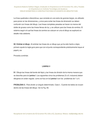 Arquitecto Roberto Saldivar Olague, Graduado en Arquitectura en ICS Scranton PA, USA y Titulado
-en Arquitectura en Instituto Tecnológico de Zacatecas
DIBUJO GEOMETRICO O CONSTRUCTIVO PARA ESTUDIANTES DE ARQUITECTURA
Recopilación de la materia de ICS Scranton PA; USA y ICZ, Zacatecas. Mexico. rso@prodigy.net.mx
La línea quebrada o discontinua, que consiste en una serie de guiones largos, es utilizado
para poner en las dimensiones, y sirve para evitar las líneas de dimensión se deben
confundir con líneas del dibujo. Las líneas completas pesadas se hacen no menos del
doble de grueso como las líneas llenas de luz, y se utilizan para las líneas de sombra. El
sistema según el cual las líneas de sombra se colocan en una el dibujo se explicará en
detalle más adelante.
90. Entintar el dibujo. Al entintar las líneas de un dibujo que ya ha sido hecho a lápiz,
primero ajuste la regla guía para que con el punto correspondiente prácticamente toque el
papel y se
Proceda a entintar.
LAMINA II
91. Dibuja las líneas del borde del lápiz y las líneas de división de la misma manera que
se describe para la Lamina I. Los siguientes cinco los problemas (5 a 9, inclusive) deben
dibujarse en orden regular, como se hizo en la Lamina I con los problemas de 1 a 4.
PROBLEMA 5.- Para dividir un ángulo determinado. Caso I, Cuando los lados se cruzan
dentro de las líneas del dibujo. Ver la Fig. 80.
 